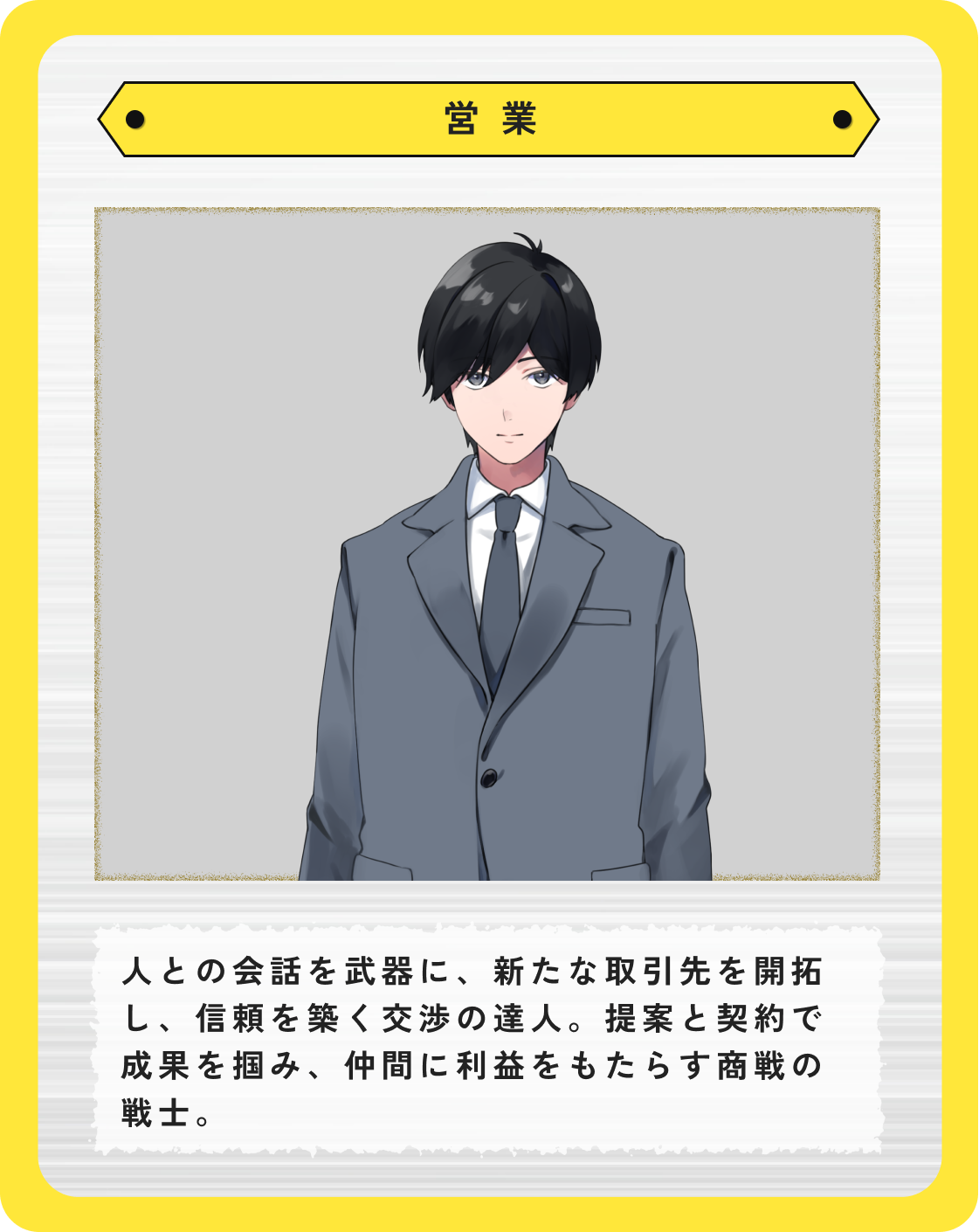 営業:人との会話を武器に、新たな取引先を開拓し、信頼を築く交渉の達人。提案と契約で成果を掴み、仲間に利益をもたらす商戦の戦士。