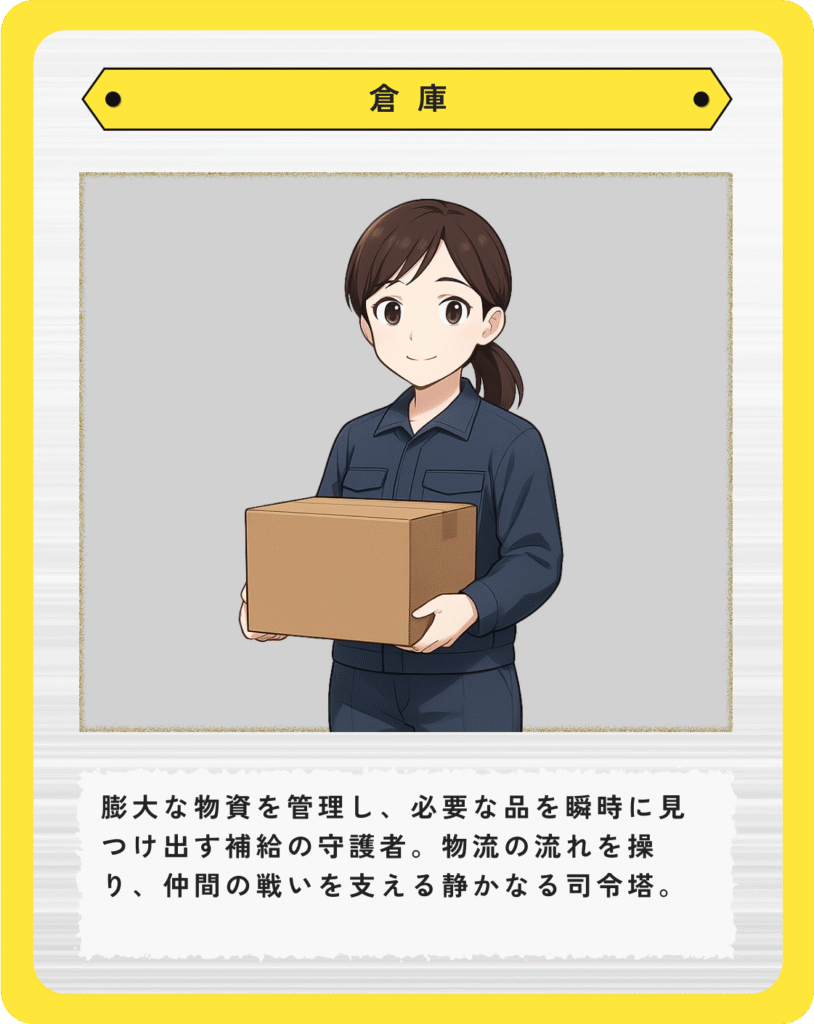 倉庫:膨大な物資を管理し、必要な品を瞬時に見つけ出す補給の守護者。物流の流れを操り、仲間の戦いを支える静かなる司令塔。