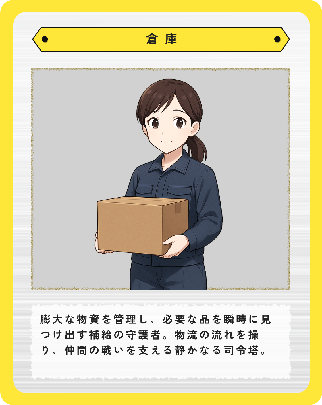 倉庫:膨大な物資を管理し、必要な品を瞬時に見つけ出す補給の守護者。物流の流れを操り、仲間の戦いを支える静かなる司令塔。